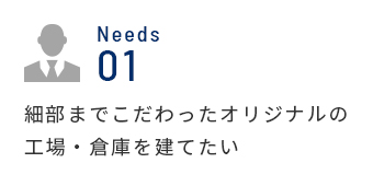 Needs 01 細部までこだわったオリジナルの工場・倉庫を建てたい 