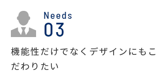 Needs 03 機能性だけでなくデザインにもこだわりたい