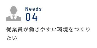 Needs 04 従業員が働きやすい環境をつくりたい