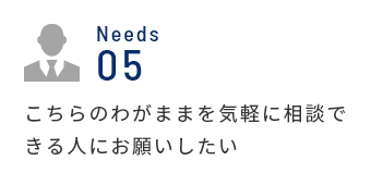 Needs 05 こちらのわがままを気軽に相談できる人にお願いしたい